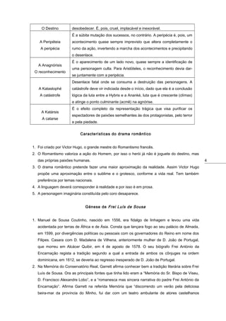 O Destino

desobedecer. É, pois, cruel, implacável e inexorável.
É a súbita mutação dos sucessos, no contrário. A peripécia é, pois, um

A Peripéteia

acontecimento quase sempre imprevisto que altera completamente o

A peripécia

rumo da ação, invertendo a marcha dos acontecimentos e precipitando
o desenlace.

A Anagnórisis
O reconhecimento

É o aparecimento de um lado novo, quase sempre a identificação de
uma personagem culta. Para Aristóteles, o reconhecimento devia darse juntamente com a peripécia.
Desenlace fatal onde se consuma a destruição das personagens. A

A Katastophé

catástrofe deve vir indiciada desde o início, dado que ela é a conclusão

A catástrofe

lógica da luta entre a Hybris e a Ananké, luta que é crescente (clímax)
e atinge o ponto culminante (acmê) na agnórise.

A Katársis
A catarse

É o efeito completo da representação trágica que visa purificar os
espectadores de paixões semelhantes às dos protagonistas, pelo terror
e pela piedade.
Características do drama romântico

1. Foi criado por Victor Hugo, o grande mestre do Romantismo francês.
2. O Romantismo valoriza a ação do Homem, por isso o herói já não é joguete do destino, mas
das próprias paixões humanas.
3. O drama romântico pretende fazer uma maior aproximação da realidade. Assim Victor Hugo
propõe uma aproximação entre o sublime e o grotesco, conforme a vida real. Tem também
preferência por temas nacionais.
4. A linguagem deverá corresponder à realidade e por isso é em prosa.
5. A personagem imaginária constituída pelo coro desaparece.
Génese de Frei Luís de Sousa
1. Manuel de Sousa Coutinho, nascido em 1556, era fidalgo de linhagem e levou uma vida
acidentada por terras de África e de Ásia. Consta que lançara fogo ao seu palácio de Almada,
em 1599, por divergências políticas ou pessoais com os governadores do Reino em nome dos
Filipes. Casara com D. Madalena de Vilhena, anteriormente mulher de D. João de Portugal,
que morreu em Alcácer Quibir, em 4 de agosto de 1578. O seu biógrafo Frei António da
Encarnação regista a tradição segundo a qual a entrada de ambos os cônjuges na ordem
dominicana, em 1612, se deveria ao regresso inesperado de D. João de Portugal.
2. Na Memória do Conservatório Real, Garrett afirma conhecer bem a tradição literária sobre Frei
Luís de Sousa. Ora as principais fontes que tinha lido eram a “Memória do Sr. Bispo de Viseu,
D. Francisco Alexandre Lobo”, e a “romanesca mas sincera narrativa do padre Frei António da
Encarnação”. Afirma Garrett na referida Memória que “discorrendo um verão pela deliciosa
beira-mar da província do Minho, fui dar com um teatro ambulante de atores castelhanos

4

 