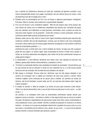 que o espírito do Cristianismo derrama por toda ela, molhando de lágrimas contritas o que
seriam desesperadas ânsias num pagão, acendendo, até nas últimas trevas da morte, a vela
da esperança que não se apaga com a vida.”
2. Paralelo entre as personagens de Frei Luís de Sousa e algumas personagens mitológicas:
Prometeu, Édipo e Jocasta, para evidenciar a superioridade daquelas.
3. Frei Luís de Sousa é uma verdadeira tragédia: “Não lhe dei todavia esse nome porque não

quis romper de viseira com os estafermos respeitados dos séculos que, formados de peças
que nem ofendem nem defendem no atual guerrear, inanimados, ocos, e postos ao canto da
sala para onde ninguém vai de propósito – ainda têm contudo a nossa veneração, ainda nos
inclinamos diante deles quando ali passamos por acaso.
Demais, posto que eu não creia no verso como língua dramática possível para assuntos tão
modernos, também não sou tão desabusado, contudo, que me atreva a dar uma composição
em prosa o título solene que as musas gregas deixaram consagrado à mais sublime e difícil de
todas as composições poéticas. (…)
Contento-me para a minha obra com o título modesto de drama: só peço que não a julguem
pelas leis que regem, ou devem reger, essa composição de forma e índole nova; porque a
minha, se na forma desmerece da categoria, pela índole há de ficar pertencendo sempre ao
antigo género trágico.”
4. A simplicidade e a não-violência, tentativas dum teatro novo, são capazes de provocar nas
plateias, gastas pelos dramas ultrarromânticos, a piedade e o terror.
5. “O drama é a expressão literária mais verdadeira do estado da sociedade”. Garrett afirma que
as suas teorias de arte se reduzem a “pintar do vivo, desenhar do nu, e a não buscar poesia
nenhuma nem de invenção nem de estilo fora da verdade e do natural.”
6. Não segue a cronologia “Escuso dizer-vos, Senhores, que me não julguei obrigado a ser

escravo da cronologia nem a rejeitar por impróprio da cena tudo quanto a severa crítica
moderna indigitou como arriscado de se apurar para a história. Eu sacrifico às musas de
Homero, não às de Heródoto: e quem sabe, por fim, em qual dos dois altares arde o fogo de
melhor verdade!»
7. A missão do escritor é “falar ao coração e ao ânimo do povo pelo romance e pelo drama”.

“Este é um século democrático; tudo o que se fizer há de ser pelo povo e com o povo... ou não
se faz. (...)
Os sonetos e os madrigais eram para as assembleias perfumadas dessas damas que
pagavam versos a sorrisos: – era talvez a melhor e mais segura letra que se vencia na carteira
do poeta. Os leitores e espectadores de hoje querem pasto mais forte, menos condimentado e
mais substancial: é povo, quer verdade. Dai-lhe a verdade do passado no romance e no drama
histórico - no drama e na novela de atualidade oferecei-lhe o espelho em que se mire a si e ao
seu tempo, a sociedade que lhe está por cima, abaixo, ao seu nível, – e o povo há de aplaudir
porque entende: é preciso entender para apreciar e gostar.”

6

 