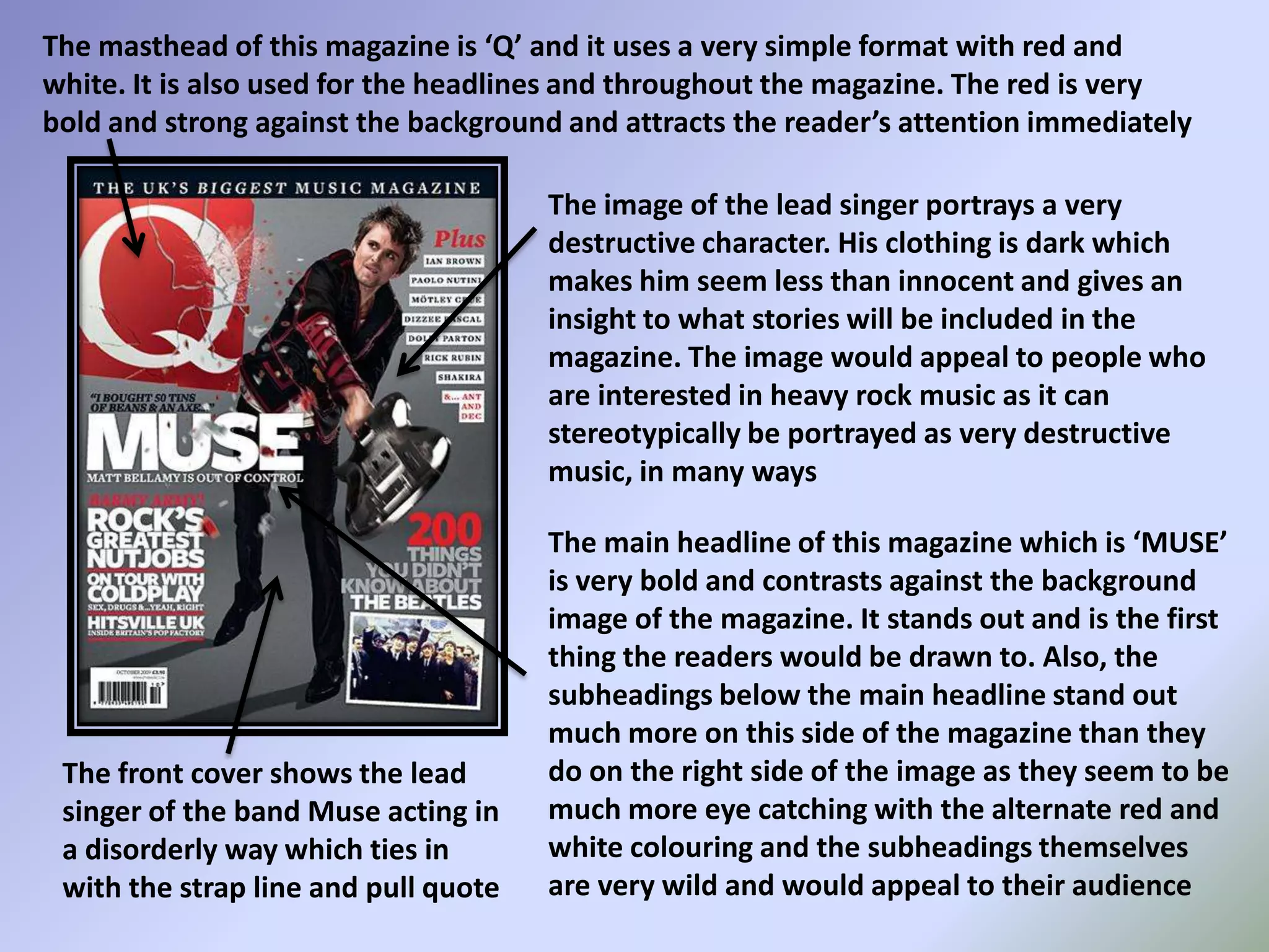 The masthead of this magazine is ‘Q’ and it uses a very simple format with red and white. It is also used for the headlines and throughout the magazine. The red is very bold and strong against the background and attracts the reader’s attention immediately The image of the lead singer portrays a very destructive character. His clothing is dark which makes him seem less than innocent and gives an insight to what stories will be included in the magazine. The image would appeal to people who are interested in heavy rock music as it can stereotypically be portrayed as very destructive music, in many waysThe main headline of this magazine which is ‘MUSE’ is very bold and contrasts against the background image of the magazine. It stands out and is the first thing the readers would be drawn to. Also, the subheadings below the main headline stand out much more on this side of the magazine than they do on the right side of the image as they seem to be much more eye catching with the alternate red and white colouring and the subheadings themselves are very wild and would appeal to their audienceThe front cover shows the lead singer of the band Muse acting in a disorderly way which ties in with the strap line and pull quote