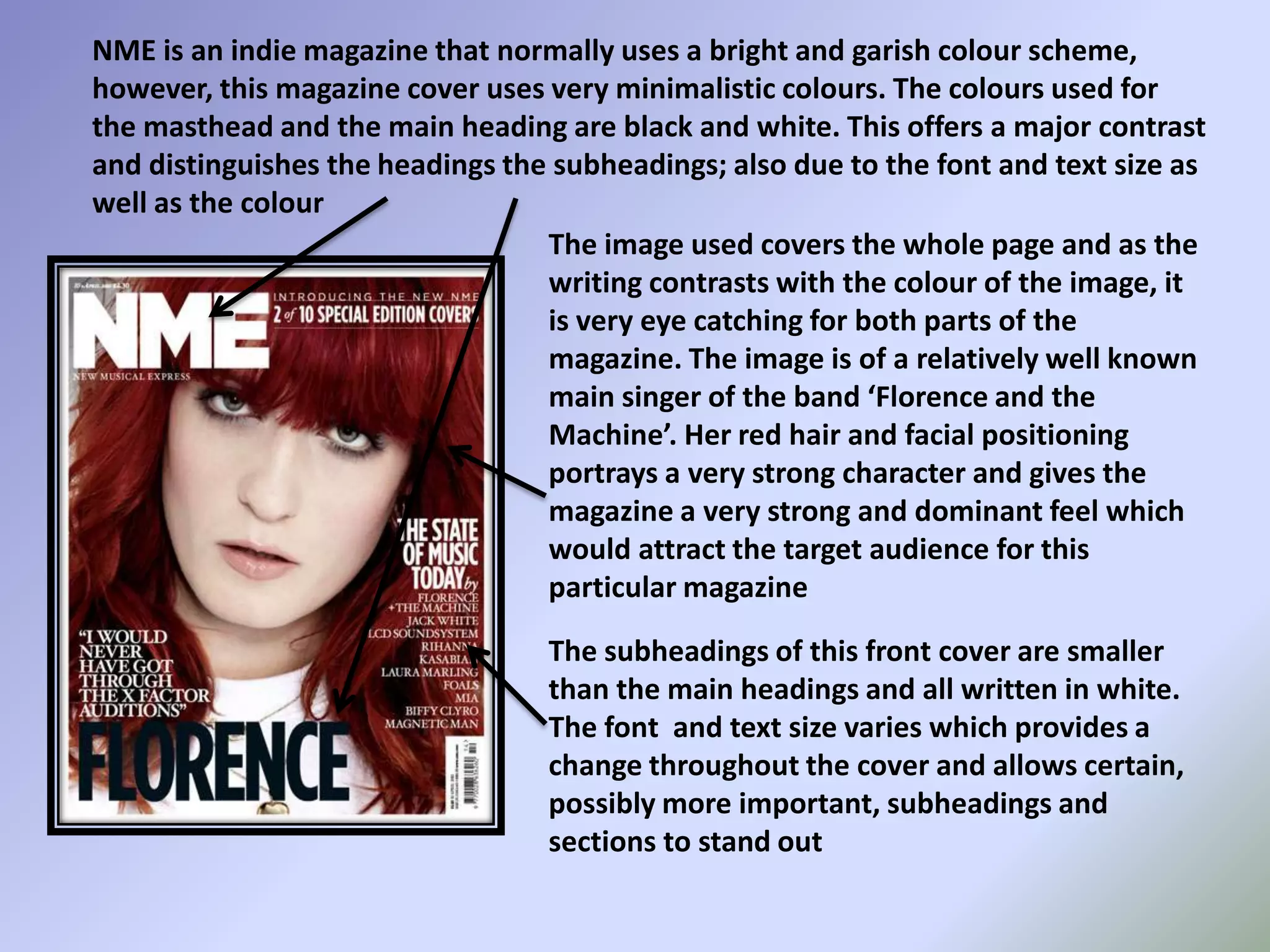NME is an indie magazine that normally uses a bright and garish colour scheme, however, this magazine cover uses very minimalistic colours. The colours used for the masthead and the main heading are black and white. This offers a major contrast and distinguishes the headings the subheadings; also due to the font and text size as well as the colourThe image used covers the whole page and as the writing contrasts with the colour of the image, it is very eye catching for both parts of the magazine. The image is of a relatively well known main singer of the band ‘Florence and the Machine’. Her red hair and facial positioning portrays a very strong character and gives the magazine a very strong and dominant feel which would attract the target audience for this particular magazineThe subheadings of this front cover are smaller than the main headings and all written in white. The font  and text size varies which provides a change throughout the cover and allows certain, possibly more important, subheadings and sections to stand out