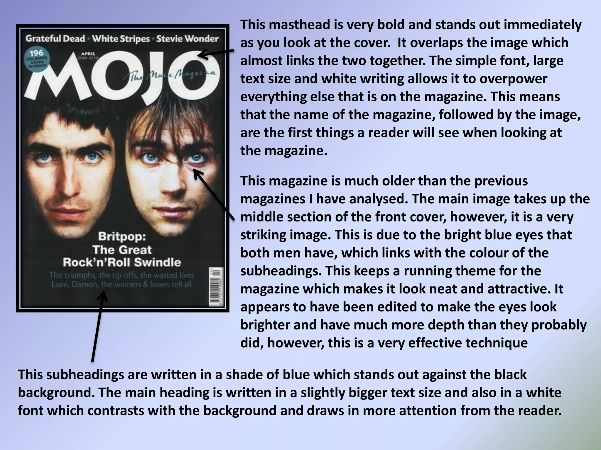 This masthead is very bold and stands out immediately as you look at the cover.  It overlaps the image which almost links the two together. The simple font, large text size and white writing allows it to overpower everything else that is on the magazine. This means that the name of the magazine, followed by the image, are the first things a reader will see when looking at the magazine. This magazine is much older than the previous  magazines I have analysed. The main image takes up the middle section of the front cover, however, it is a very striking image. This is due to the bright blue eyes that both men have, which links with the colour of the subheadings. This keeps a running theme for the magazine which makes it look neat and attractive. It appears to have been edited to make the eyes look brighter and have much more depth than they probably did, however, this is a very effective techniqueThis subheadings are written in a shade of blue which stands out against the black background. The main heading is written in a slightly bigger text size and also in a white font which contrasts with the background and draws in more attention from the reader. 