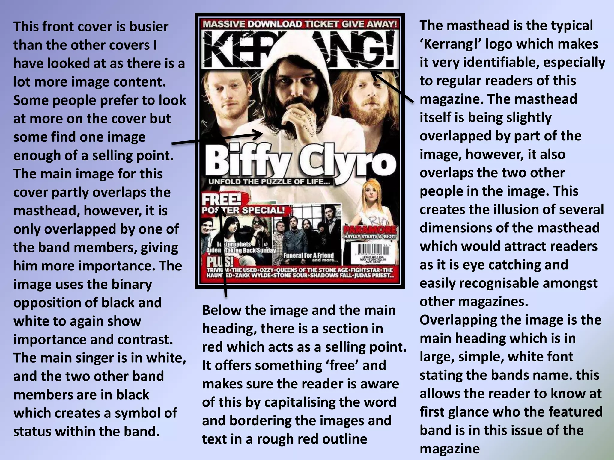 The masthead is the typical ‘Kerrang!’ logo which makes it very identifiable, especially to regular readers of this magazine. The masthead itself is being slightly overlapped by part of the image, however, it also overlaps the two other people in the image. This creates the illusion of several dimensions of the masthead which would attract readers as it is eye catching and easily recognisable amongst other magazines. Overlapping the image is the main heading which is in large, simple, white font stating the bands name. this allows the reader to know at first glance who the featured band is in this issue of the magazineThis front cover is busier than the other covers I have looked at as there is a lot more image content. Some people prefer to look at more on the cover but some find one image enough of a selling point. The main image for this cover partly overlaps the masthead, however, it is only overlapped by one of the band members, giving him more importance. The image uses the binary opposition of black and white to again show importance and contrast. The main singer is in white, and the two other band members are in black which creates a symbol of status within the band.Below the image and the main heading, there is a section in red which acts as a selling point. It offers something ‘free’ and makes sure the reader is aware of this by capitalising the word and bordering the images and text in a rough red outline