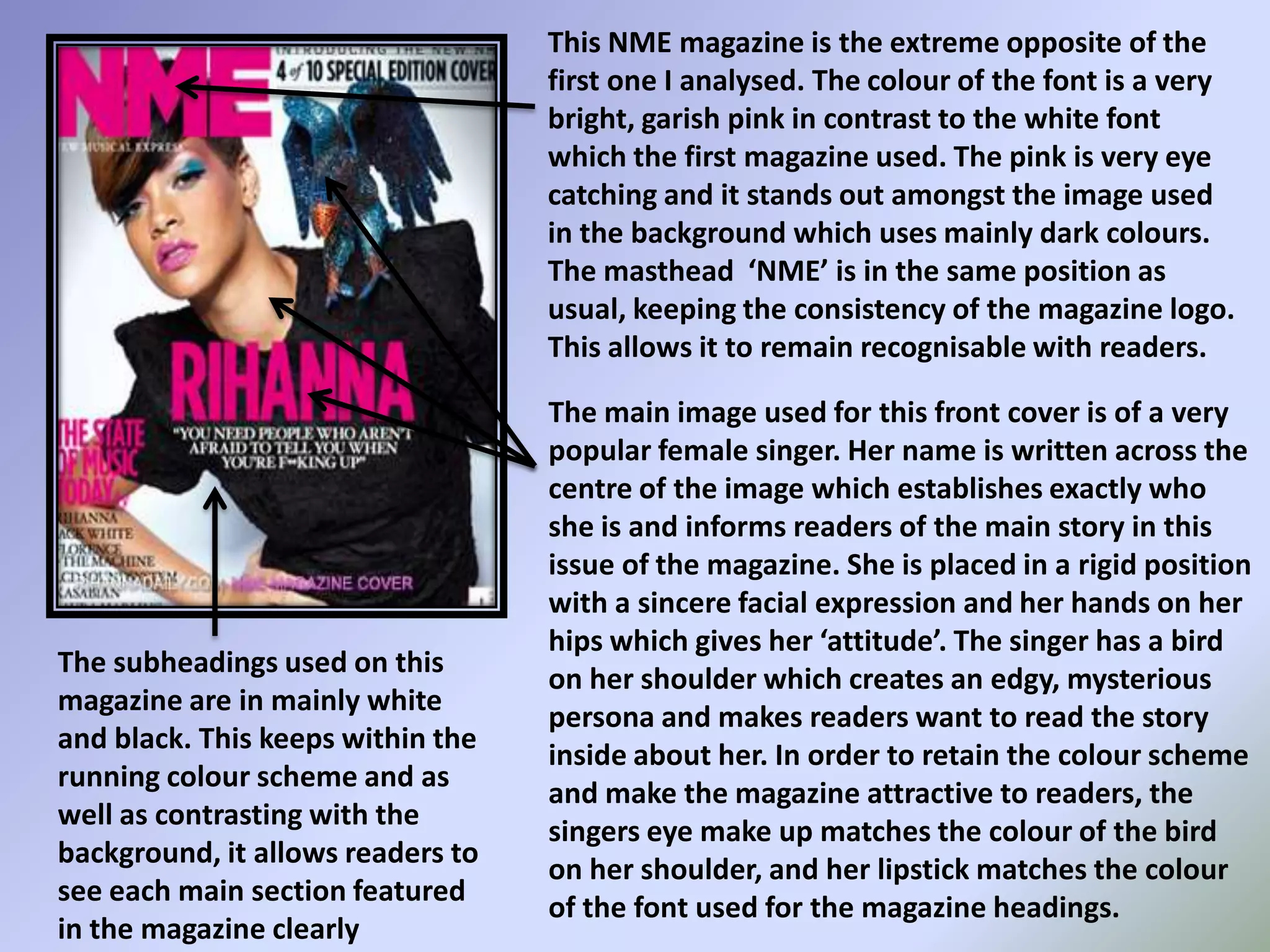 This NME magazine is the extreme opposite of the first one I analysed. The colour of the font is a very bright, garish pink in contrast to the white font which the first magazine used. The pink is very eye catching and it stands out amongst the image used in the background which uses mainly dark colours. The masthead  ‘NME’ is in the same position as usual, keeping the consistency of the magazine logo. This allows it to remain recognisable with readers.The main image used for this front cover is of a very popular female singer. Her name is written across the centre of the image which establishes exactly who she is and informs readers of the main story in this issue of the magazine. She is placed in a rigid position with a sincere facial expression and her hands on her hips which gives her ‘attitude’. The singer has a bird on her shoulder which creates an edgy, mysterious persona and makes readers want to read the story inside about her. In order to retain the colour scheme and make the magazine attractive to readers, the singers eye make up matches the colour of the bird on her shoulder, and her lipstick matches the colour of the font used for the magazine headings.The subheadings used on this magazine are in mainly white and black. This keeps within the running colour scheme and as well as contrasting with the background, it allows readers to see each main section featured in the magazine clearly