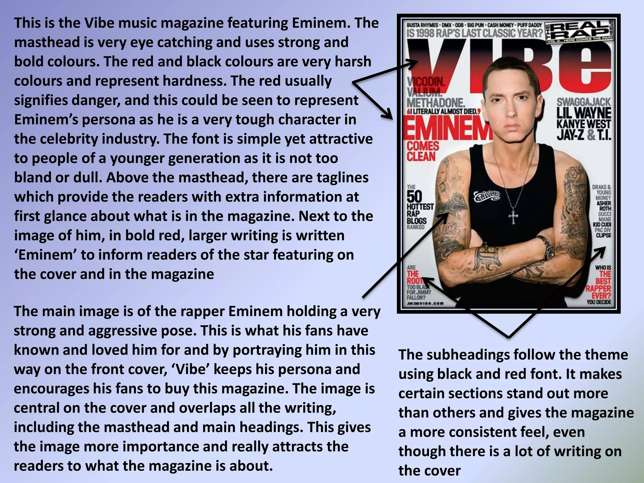 This is the Vibe music magazine featuring Eminem. The masthead is very eye catching and uses strong and bold colours. The red and black colours are very harsh colours and represent hardness. The red usually signifies danger, and this could be seen to represent Eminem’s persona as he is a very tough character in the celebrity industry. The font is simple yet attractive to people of a younger generation as it is not too bland or dull. Above the masthead, there are taglines which provide the readers with extra information at first glance about what is in the magazine. Next to the image of him, in bold red, larger writing is written ‘Eminem’ to inform readers of the star featuring on the cover and in the magazineThe main image is of the rapper Eminem holding a very strong and aggressive pose. This is what his fans have known and loved him for and by portraying him in this way on the front cover, ‘Vibe’ keeps his persona and encourages his fans to buy this magazine. The image is central on the cover and overlaps all the writing, including the masthead and main headings. This gives the image more importance and really attracts the readers to what the magazine is about. The subheadings follow the theme using black and red font. It makes certain sections stand out more than others and gives the magazine a more consistent feel, even though there is a lot of writing on the cover
