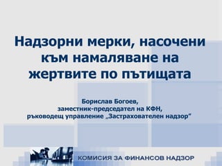 Надзорни мерки, насочени
към намаляване на
жертвите по пътищата
Борислав Богоев,
заместник-председател на КФН,
ръководещ управление „Застрахователен надзор”

ноември, 2013

 
