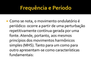 Como se nota, o movimento ondulatório é periódico: ocorre a partir de uma perturbação repetitivamente contínua gerada por uma fonte. Atende, portanto, aos mesmos princípios dos movimentos harmônicos simples (MHS). Tanto para um como para outro apresentam-se como características fundamentais:  