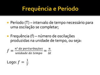 Período (T) – intervalo de tempo necessário para uma oscilação se completar; 
Frequência (f) – número de oscilações produzidas na unidade de tempo, ou seja: 
푓= 푛° 푑푒 푝푒푟푡푢푟푏푎çõ푒푠 푢푛푖푑푎푑푒 푑푒 푡푒푚푝표 = 푛 Δ푡 
Logo: 푓= 1 푇  