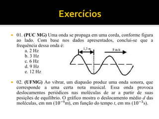 01. (PUC MG) Uma onda se propaga em uma corda, conforme figura ao lado. Com base nos dados apresentados, conclui-se que a frequência dessa onda é: 
a. 2 Hz 
b. 3 Hz 
c. 6 Hz 
d. 9 Hz 
e. 12 Hz 
02. (UFMG) Ao vibrar, um diapasão produz uma onda sonora, que corresponde a uma certa nota musical. Essa onda provoca deslocamentos periódicos nas moléculas de ar a partir de suas posições de equilíbrio. O gráfico mostra o deslocamento médio d das moléculas, em nm (10−9m), em função do tempo t, em ms (10−3s).  