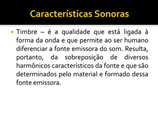 Timbre – é a qualidade que está ligada à forma da onda e que permite ao ser humano diferenciar a fonte emissora do som. Resulta, portanto, da sobreposição de diversos harmônicos característicos da fonte e que são determinados pelo material e formado dessa fonte emissora.  