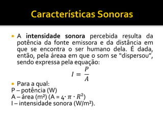 A intensidade sonora percebida resulta da potência da fonte emissora e da distância em que se encontra o ser humano dela. É dada, então, pela áreaa em que o som se “dispersou”, sendo expressa pela equação: 
퐼= 푃 퐴 
Para a qual: 
P – potência (W) 
A – área (m²) (A = 4∙휋∙푅²) 
I – intensidade sonora (W/m²).  