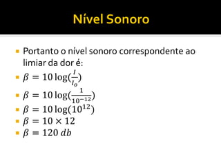 Portanto o nível sonoro correspondente ao limiar da dor é: 
훽=10log( 퐼 퐼표 ) 
훽=10log( 110−12) 
훽=10log(1012) 
훽=10×12 
훽=120 푑푏  