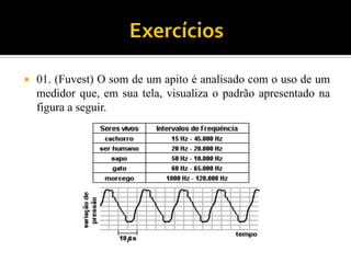 01. (Fuvest) O som de um apito é analisado com o uso de um medidor que, em sua tela, visualiza o padrão apresentado na figura a seguir.  