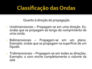 Quanto à direção de propagação 
•Unidimensionais – Propagam-se em uma direção. Ex: ondas que se propagam ao longo do comprimento de uma corda. 
•Bidimensionais – Propagam-se em um plano. Exemplo: ondas que se propagam na superfície de um líquido. 
•Tridimensionais – Propagam-se em todas as direções. Exemplo: o som enche completamente o volume da sala  