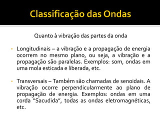 Quanto à vibração das partes da onda 
•Longitudinais – a vibração e a propagação de energia ocorrem no mesmo plano, ou seja, a vibração e a propagação são paralelas. Exemplos: som, ondas em uma mola esticada e liberada, etc. 
•Transversais – Também são chamadas de senoidais. A vibração ocorre perpendicularmente ao plano de propagação de energia. Exemplos: ondas em uma corda “Sacudida”, todas as ondas eletromagnéticas, etc.  