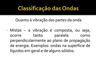 Quanto à vibração das partes da onda 
•Mistas – a vibração é composta, ou seja, ocorre tanto paralela como perpendicularmente ao plano de propagação de energia. Exemplos: ondas na superfície de líquidos em geral e de alguns sólidos.  