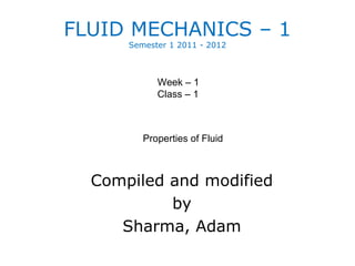 FLUID MECHANICS – 1
      Semester 1 2011 - 2012



            Week – 1
            Class – 1



         Properties of Fluid



  Compiled and modified
           by
     Sharma, Adam
 