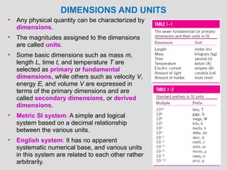 DIMENSIONS AND UNITS
•   Any physical quantity can be characterized by
    dimensions.
•   The magnitudes assigned to the dimensions
    are called units.
•   Some basic dimensions such as mass m,
    length L, time t, and temperature T are
    selected as primary or fundamental
    dimensions, while others such as velocity V,
    energy E, and volume V are expressed in
    terms of the primary dimensions and are
    called secondary dimensions, or derived
    dimensions.
•   Metric SI system: A simple and logical
    system based on a decimal relationship
    between the various units.
•   English system: It has no apparent
    systematic numerical base, and various units
    in this system are related to each other rather
                                                      13
    arbitrarily.
 
