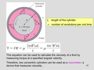 L   length of the cylinder
                                        number of revolutions per unit time




This equation can be used to calculate the viscosity of a fluid by
measuring torque at a specified angular velocity.
Therefore, two concentric cylinders can be used as a viscometer, a
device that measures viscosity.                                       23
 
