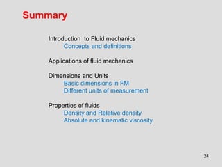 Summary

    Introduction to Fluid mechanics
          Concepts and definitions

    Applications of fluid mechanics

    Dimensions and Units
        Basic dimensions in FM
        Different units of measurement

    Properties of fluids
         Density and Relative density
         Absolute and kinematic viscosity




                                            24
 