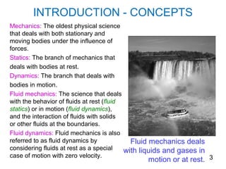 INTRODUCTION - CONCEPTS
Mechanics: The oldest physical science
that deals with both stationary and
moving bodies under the influence of
forces.
Statics: The branch of mechanics that
deals with bodies at rest.
Dynamics: The branch that deals with
bodies in motion.
Fluid mechanics: The science that deals
with the behavior of fluids at rest (fluid
statics) or in motion (fluid dynamics),
and the interaction of fluids with solids
or other fluids at the boundaries.
Fluid dynamics: Fluid mechanics is also
referred to as fluid dynamics by             Fluid mechanics deals
considering fluids at rest as a special    with liquids and gases in
case of motion with zero velocity.
                                                   motion or at rest. 3
 