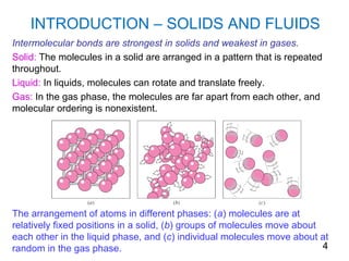 INTRODUCTION – SOLIDS AND FLUIDS
Intermolecular bonds are strongest in solids and weakest in gases.
Solid: The molecules in a solid are arranged in a pattern that is repeated
throughout.
Liquid: In liquids, molecules can rotate and translate freely.
Gas: In the gas phase, the molecules are far apart from each other, and
molecular ordering is nonexistent.




The arrangement of atoms in different phases: (a) molecules are at
relatively fixed positions in a solid, (b) groups of molecules move about
each other in the liquid phase, and (c) individual molecules move about at
random in the gas phase.                                                  4
 