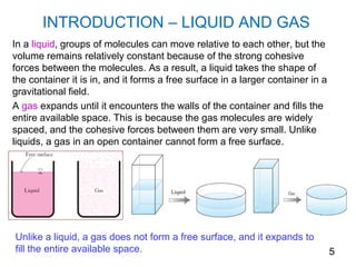 INTRODUCTION – LIQUID AND GAS
In a liquid, groups of molecules can move relative to each other, but the
volume remains relatively constant because of the strong cohesive
forces between the molecules. As a result, a liquid takes the shape of
the container it is in, and it forms a free surface in a larger container in a
gravitational field.
A gas expands until it encounters the walls of the container and fills the
entire available space. This is because the gas molecules are widely
spaced, and the cohesive forces between them are very small. Unlike
liquids, a gas in an open container cannot form a free surface.




Unlike a liquid, a gas does not form a free surface, and it expands to
fill the entire available space.                                                 5
 