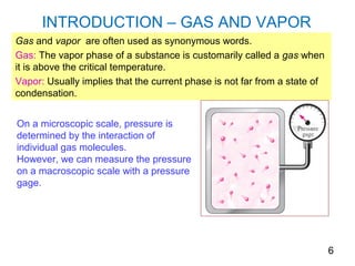 INTRODUCTION – GAS AND VAPOR
Gas and vapor are often used as synonymous words.
Gas: The vapor phase of a substance is customarily called a gas when
it is above the critical temperature.
Vapor: Usually implies that the current phase is not far from a state of
condensation.


On a microscopic scale, pressure is
determined by the interaction of
individual gas molecules.
However, we can measure the pressure
on a macroscopic scale with a pressure
gage.




                                                                           6
 