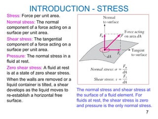 INTRODUCTION - STRESS
Stress: Force per unit area.
Normal stress: The normal
component of a force acting on a
surface per unit area.
Shear stress: The tangential
component of a force acting on a
surface per unit area.
Pressure: The normal stress in a
fluid at rest.
Zero shear stress: A fluid at rest
is at a state of zero shear stress.
When the walls are removed or a
liquid container is tilted, a shear
develops as the liquid moves to       The normal stress and shear stress at
re-establish a horizontal free        the surface of a fluid element. For
surface.                              fluids at rest, the shear stress is zero
                                      and pressure is the only normal stress.
                                                                             7
 