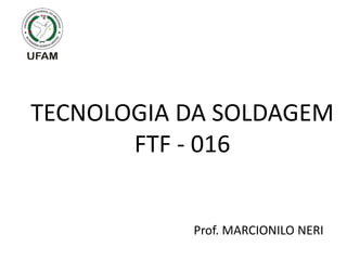 TECNOLOGIA DA SOLDAGEM
FTF - 016
Prof. MARCIONILO NERI
 