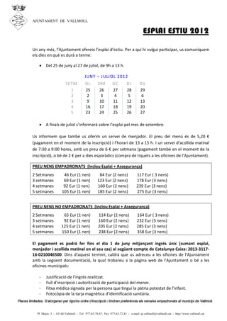 AJUNTAMENT DE VALLMOLL

                                                                                             ESPLAI ESTIU 2012

         Un any més, l’Ajuntament ofereix l’esplai d’estiu. Per a qui hi vulgui participar, us comuniquem
         els dies en què es durà a terme:

              · Del 25 de juny al 27 de juliol, de 9h a 13 h.

                                                 JUNY – J ULIOL 2012
                                  SETM.          DL        DM         DC         DJ        DV
                                    1            25        26         27         28        29
                                    2             2         3          4          5         6
                                    3             9        10         11         12        13
                                    4            16        17         18         19        20
                                    5            23        24         25         26        27

              · A finals de juliol s’informarà sobre l’esplai pel mes de setembre.

         Us informem que també us oferim un servei de menjador. El preu del menú és de 5,20 €
         (pagament en el moment de la inscripció) i l’horari de 13 a 15 h. I un servei d’acollida matinal
         de 7:30 a 9:00 hores, amb un preu de 6 € per setmana (pagament també en el moment de la
         inscripció), o bé de 2 € per a dies esporàdics (compra de tiquets a les oficines de l’Ajuntament).

         PREU NENS EMPADRONATS (Inclou Esplai + Assegurança)
         2 Setmanes             46 Eur (1 nen)              84 Eur (2 nens)             117 Eur ( 3 nens)
         3 setmanes             69 Eur (1 nen)             123 Eur (2 nens)             178 Eur (3 nens)
         4 setmanes             92 Eur (1 nen)             160 Eur (2 nens)             239 Eur (3 nens)
         5 setmanes            105 Eur (1 nen)             185 Eur (2 nens)             275 Eur (3 nens)


         PREU NENS NO EMPADRONATS (Inclou Esplai + Assegurança)
         2 Setmanes             65 Eur (1 nen)             114 Eur (2 nens)              164 Eur ( 3 nens)
         3 setmanes             92 Eur (1 nen)             160 Eur (2 nens)              232 Eur (3 nens)
         4 setmanes            125 Eur (1 nen)             205 Eur (2 nens)              285 Eur (3 nens)
         5 setmanes            150 Eur (1 nen)             238 Eur (2 nens)              358 Eur (3 nens)

         El pagament es podrà fer fins el dia 1 de juny mitjançant ingrés únic (sumant esplai,
         menjador i acollida matinal en el seu cas) al següent compte de Catalunya Caixa: 2013-3117-
         16-0210046500. Dins d’aquest termini, caldrà que us adreceu a les oficines de l’Ajuntament
         amb la següent documentació, la qual trobareu a la pàgina web de l’Ajuntament o bé a les
         oficines municipals:

              -    Justificació de l’ingrés realitzat.
              -    Full d’inscripció i autorització de participació del menor.
              -    Fitxa mèdica signada per la persona que tingui la pàtria potestat de l’infant.
              -    Fotocòpia de la tarja magnètica d’identificació sanitària.
Places limitades. S’atorgaran per rigorós ordre d’inscripció i tindran preferència els nens/es empadronats al municipi de Vallmoll.


             Pl. Major, 3 - 43144 Vallmoll - Tel. 977-63.70.87; Fax 977-63.72.43 - e-mail: aj.vallmoll@vallmoll.cat - http://www.vallmoll.cat
 