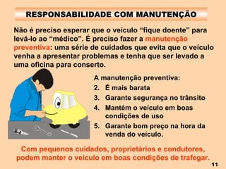 RESPONSABILIDADE COM MANUTENÇÃO Não é preciso esperar que o veículo “fique doente” para levá-lo ao “médico”. É preciso fazer a  manutenção preventiva : uma série de cuidados que evita que o veículo venha a apresentar problemas e tenha que ser levado a uma oficina para conserto. A manutenção preventiva: É mais barata Garante segurança no trânsito Mantém o veículo em boas condições de uso Garante bom preço na hora da venda do veículo. Com pequenos cuidados, proprietários e condutores, podem manter o veículo em boas condições de trafegar. 