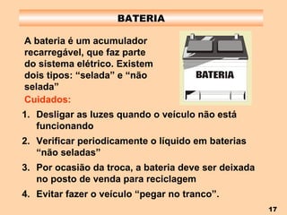 BATERIA A bateria é um acumulador recarregável, que faz parte do sistema elétrico. Existem dois tipos: “selada” e “não selada”   Desligar as luzes quando o veículo não está funcionando Verificar periodicamente o líquido em baterias “não seladas” Por ocasião da troca, a bateria deve ser deixada no posto de venda para reciclagem Evitar fazer o veículo “pegar no tranco”. Cuidados: 
