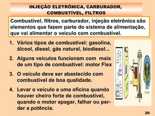 INJEÇÃO ELETRÔNICA, CARBURADOR,  COMBUSTÍVEL, FILTROS Combustível, filtros, carburador, injeção eletrônica são elementos que fazem parte do sistema de alimentação, que vai alimentar o veículo com combustível. Vários tipos de combustível: gasolina, álcool, diesel, gás natural, biodiesel... Alguns veículos funcionam com  mais de um tipo de combustível: motor Flex O veículo deve ser abastecido com combustível de boa qualidade. Levar o veículo a uma oficina quando houver cheiro forte de combustível, quando o motor apagar, falhar ou per-der a potência. 