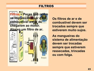 FILTROS Filtros  – Peças que retêm as impurezas do ar e do combustível antes de chegarem ao motor. Abaixo um filtro de ar. Os filtros de ar e de combustível devem ser trocados sempre que estiverem muito sujos. As mangueiras do sistema de alimentação devem ser trocadas sempre que estiverem ressecadas, trincadas ou com folga. 