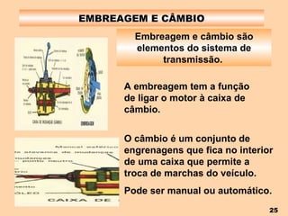 EMBREAGEM E CÂMBIO Embreagem e câmbio são elementos do sistema de transmissão.   A embreagem tem a função de ligar o motor à caixa de câmbio. O câmbio é um conjunto de engrenagens que fica no interior de uma caixa que permite a troca de marchas do veículo. Pode ser manual ou automático. 