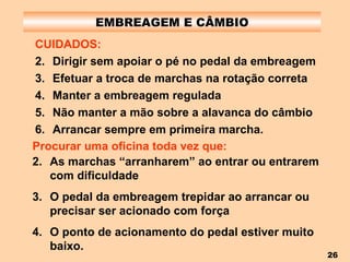EMBREAGEM E CÂMBIO CUIDADOS: Dirigir sem apoiar o pé no pedal da embreagem Efetuar a troca de marchas na rotação correta Manter a embreagem regulada Não manter a mão sobre a alavanca do câmbio Arrancar sempre em primeira marcha. Procurar uma oficina toda vez que: As marchas “arranharem” ao entrar ou entrarem com dificuldade O pedal da embreagem trepidar ao arrancar ou precisar ser acionado com força O ponto de acionamento do pedal estiver muito baixo. 