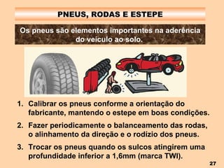 PNEUS, RODAS E ESTEPE Os pneus são elementos importantes na aderência do veículo ao solo.   Calibrar os pneus conforme a orientação do fabricante, mantendo o estepe em boas condições. Fazer periodicamente o balanceamento das rodas, o alinhamento da direção e o rodízio dos pneus. Trocar os pneus quando os sulcos atingirem uma profundidade inferior a 1,6mm (marca TWI). 
