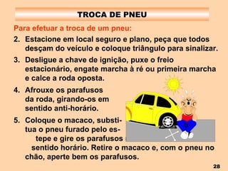 TROCA DE PNEU Para efetuar a troca de um pneu: Estacione em local seguro e plano, peça que todos desçam do veículo e coloque triângulo para sinalizar. Desligue a chave de ignição, puxe o freio estacionário, engate marcha à ré ou primeira marcha e calce a roda oposta. Afrouxe os parafusos  da roda, girando-os em  sentido anti-horário. Coloque o macaco, substi-  tua o pneu furado pelo es-  tepe e gire os parafusos no  sentido horário. Retire o macaco e, com o pneu no chão, aperte bem os parafusos. 