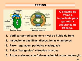 FREIOS O sistema de freios é importante para garantir a segurança no trânsito.   Verificar periodicamente o nível do fluido de freio Inspecionar pastilhas, discos, lonas e tambores Fazer regulagem periódica e adequada Evitar “banguelas” e freadas bruscas Puxar a alavanca do freio estacionário com moderação Freio a disco Freio a tambor 