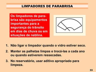 LIMPADORES DE PARABRISA Não ligar o limpador quando o vidro estiver seco. Manter as palhetas limpas e trocá-las a cada ano ou quando estiverem ressecadas. No reservatório, usar aditivo apropriado para limpeza. Os limpadores de para-brisa são equipamentos importantes para a segurança do trânsito em dias de chuva ou em situações de neblina. 