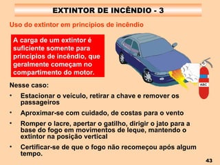 EXTINTOR DE INCÊNDIO - 3 Nesse caso: Estacionar o veículo, retirar a chave e remover os passageiros Aproximar-se com cuidado, de costas para o vento Romper o lacre, apertar o gatilho, dirigir o jato para a base do fogo em movimentos de leque, mantendo o extintor na posição vertical Certificar-se de que o fogo não recomeçou após algum tempo.   A carga de um extintor é suficiente somente para princípios de incêndio, que geralmente começam no compartimento do motor.   Uso do extintor em princípios de incêndio   