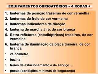 EQUIPAMENTOS OBRIGATÓRIOS – 4 RODAS + lanternas de posição traseiras de cor vermelha lanternas de freio de cor vermelha lanternas indicadoras de direção lanterna de marcha à ré, de cor branca Retro-refletores (catadióptricos) traseiros, de cor vermelha lanterna de iluminação da placa traseira, de cor branca velocímetro buzina freios de estacionamento e de serviço... pneus (condições mínimas de segurança) 