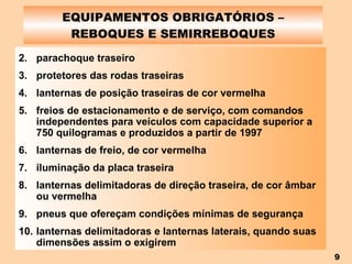 EQUIPAMENTOS OBRIGATÓRIOS – REBOQUES E SEMIRREBOQUES parachoque traseiro protetores das rodas traseiras lanternas de posição traseiras de cor vermelha freios de estacionamento e de serviço, com comandos independentes para veículos com capacidade superior a 750 quilogramas e produzidos a partir de 1997 lanternas de freio, de cor vermelha iluminação da placa traseira lanternas delimitadoras de direção traseira, de cor âmbar ou vermelha pneus que ofereçam condições mínimas de segurança lanternas delimitadoras e lanternas laterais, quando suas dimensões assim o exigirem 