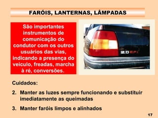 FARÓIS, LANTERNAS, LÂMPADAS São importantes instrumentos de comunicação do condutor com os outros usuários das vias, indicando a presença do veículo, freadas, marcha à ré, conversões.   Cuidados: Manter as luzes sempre funcionando e substituir imediatamente as queimadas Manter faróis limpos e alinhados 