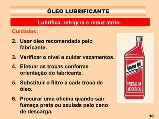 ÓLEO LUBRIFICANTE Lubrifica, refrigera e reduz atrito.   Cuidados: Usar óleo recomendado pelo fabricante. Verificar o nível e cuidar vazamentos. Efetuar as trocas conforme orientação do fabricante. Substituir o filtro a cada troca de óleo. Procurar uma oficina quando sair fumaça preta ou azulada pelo cano de descarga. 