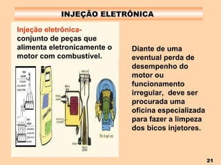 INJEÇÃO ELETRÔNICA  Diante de uma eventual perda de desempenho do motor ou funcionamento irregular,  deve ser procurada uma oficina especializada para fazer a limpeza dos bicos injetores. Injeção eletrônica-  conjunto de peças que alimenta eletronicamente o motor com combustível. 