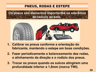 PNEUS, RODAS E ESTEPE Os pneus são elementos importantes na aderência do veículo ao solo.   Calibrar os pneus conforme a orientação do fabricante, mantendo o estepe em boas condições. Fazer periodicamente o balanceamento das rodas, o alinhamento da direção e o rodízio dos pneus. Trocar os pneus quando os sulcos atingirem uma profundidade inferior a 1,6mm (marca TWI). 