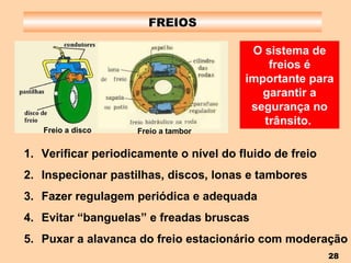 FREIOS O sistema de freios é importante para garantir a segurança no trânsito.   Verificar periodicamente o nível do fluido de freio Inspecionar pastilhas, discos, lonas e tambores Fazer regulagem periódica e adequada Evitar “banguelas” e freadas bruscas Puxar a alavanca do freio estacionário com moderação Freio a disco Freio a tambor 