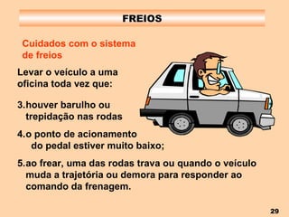 FREIOS Cuidados com o sistema de freios houver barulho ou  trepidação nas rodas o ponto de acionamento  do pedal estiver muito baixo; ao frear, uma das rodas trava ou quando o veículo muda a trajetória ou demora para responder ao comando da frenagem. Levar o veículo a uma oficina toda vez que: 