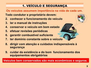 1. VEÍCULO E SEGURANÇA Os veículos assumem importância na vida de cada um. Veículos bem conservados são mais econômicos e seguros.   Todo condutor e proprietário devem: conhecer o funcionamento do veículo ler o manual de instruções conservar o veículo em bom estado efetuar revisões periódicas garantir combustível suficiente ter domínio constante sobre o veículo dirigir com atenção e cuidados indispensáveis à segurança cuidar da existência e do bom  funcionamento dos equipamentos obrigatórios 